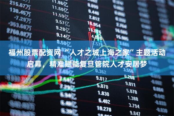 福州股票配资网 “人才之城上海之家”主题活动启幕，精准赋能复旦管院人才安居梦