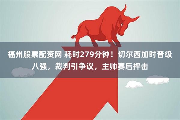 福州股票配资网 耗时279分钟！切尔西加时晋级八强，裁判引争议，主帅赛后抨击