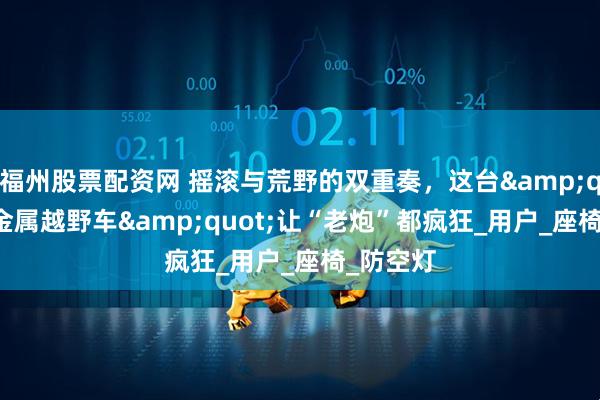 福州股票配资网 摇滚与荒野的双重奏，这台&quot;重金属越野车&quot;让“老炮”都疯狂_用户_座椅_防空灯