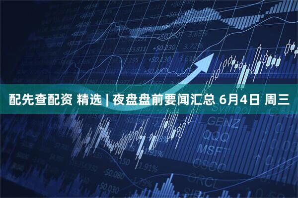 配先查配资 精选 | 夜盘盘前要闻汇总 6月4日 周三