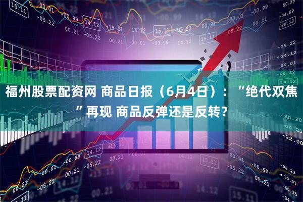 福州股票配资网 商品日报（6月4日）：“绝代双焦”再现 商品反弹还是反转？