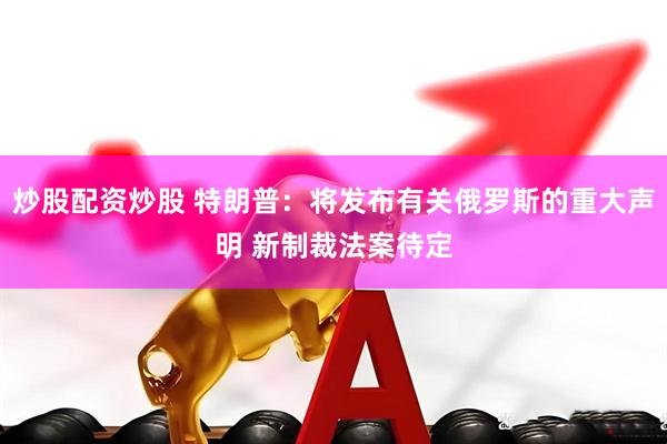 炒股配资炒股 特朗普：将发布有关俄罗斯的重大声明 新制裁法案待定
