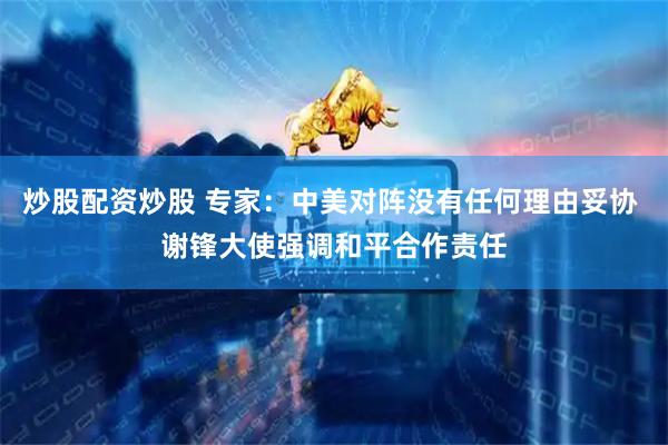 炒股配资炒股 专家：中美对阵没有任何理由妥协 谢锋大使强调和平合作责任