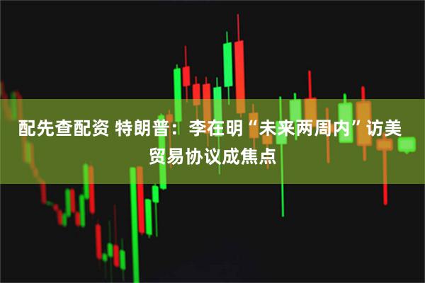 配先查配资 特朗普：李在明“未来两周内”访美 贸易协议成焦点