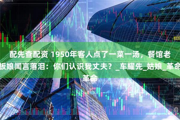配先查配资 1950年客人点了一菜一汤，餐馆老板娘闻言落泪：你们认识我丈夫？_车耀先_姑娘_革命