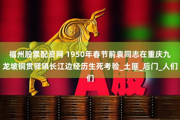 福州股票配资网 1950年春节前袁同志在重庆九龙坡铜贯驿镇长江边经历生死考验_土匪_后门_人们