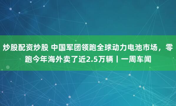炒股配资炒股 中国军团领跑全球动力电池市场，零跑今年海外卖了近2.5万辆丨一周车闻