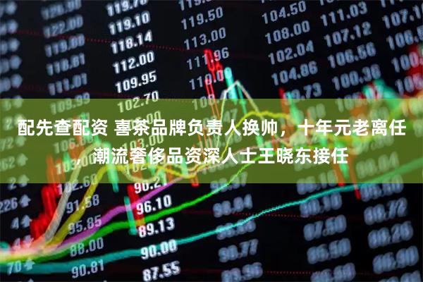 配先查配资 喜茶品牌负责人换帅，十年元老离任，潮流奢侈品资深人士王晓东接任
