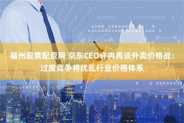 福州股票配资网 京东CEO许冉再谈外卖价格战：过度竞争将扰乱行业价格体系