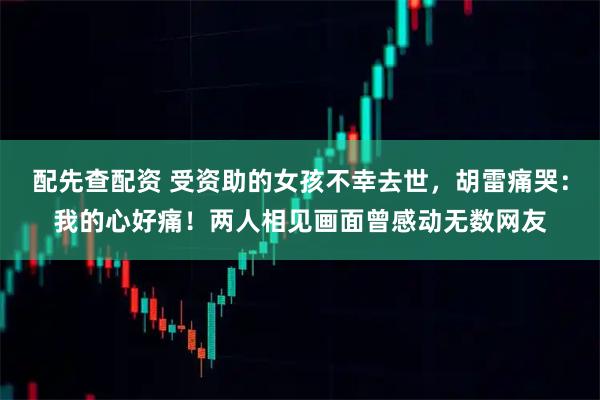 配先查配资 受资助的女孩不幸去世，胡雷痛哭：我的心好痛！两人相见画面曾感动无数网友