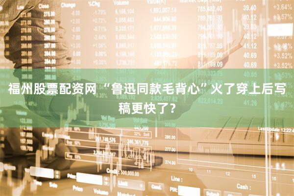 福州股票配资网 “鲁迅同款毛背心”火了穿上后写稿更快了？