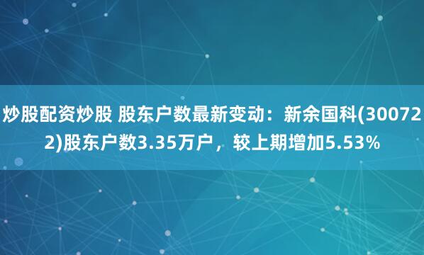 炒股配资炒股 股东户数最新变动：新余国科(300722)股东户数3.35万户，较上期增加5.53%