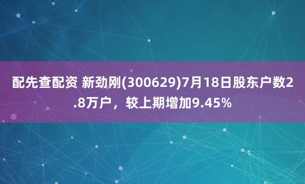 配先查配资 新劲刚(300629)7月18日股东户数2.8万户，较上期增加9.45%
