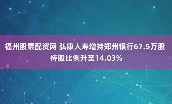 福州股票配资网 弘康人寿增持郑州银行67.5万股 持股比例升至14.03%