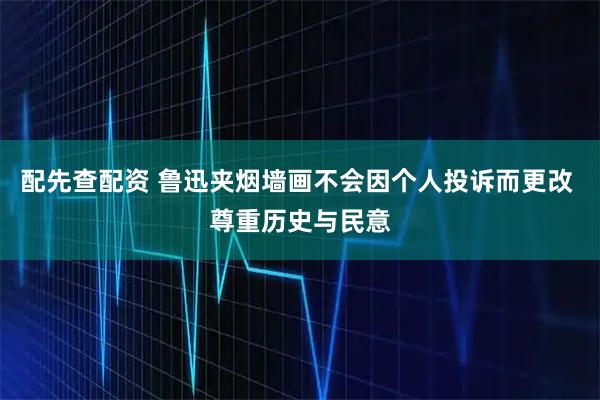 配先查配资 鲁迅夹烟墙画不会因个人投诉而更改 尊重历史与民意