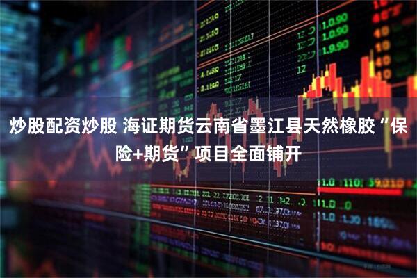 炒股配资炒股 海证期货云南省墨江县天然橡胶“保险+期货”项目全面铺开