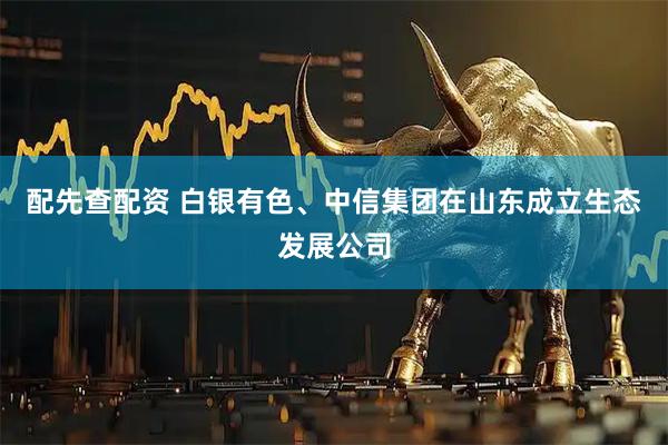 配先查配资 白银有色、中信集团在山东成立生态发展公司