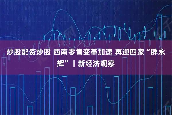 炒股配资炒股 西南零售变革加速 再迎四家“胖永辉”丨新经济观察