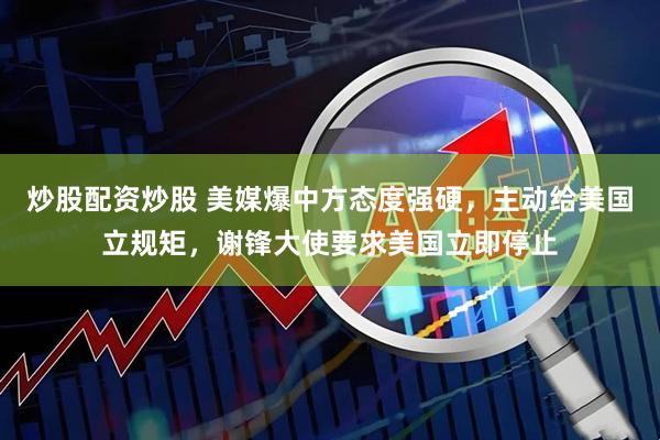 炒股配资炒股 美媒爆中方态度强硬，主动给美国立规矩，谢锋大使要求美国立即停止
