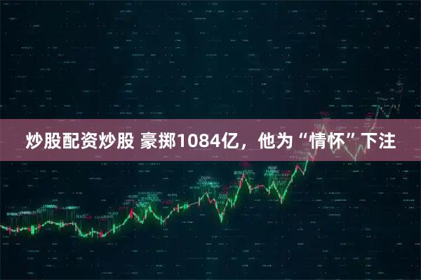 炒股配资炒股 豪掷1084亿，他为“情怀”下注