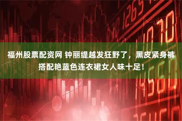 福州股票配资网 钟丽缇越发狂野了，黑皮紧身裤搭配艳蓝色连衣裙女人味十足！