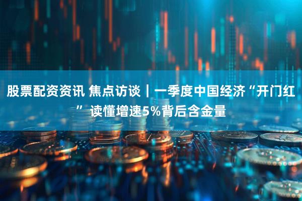 股票配资资讯 焦点访谈｜一季度中国经济“开门红” 读懂增速5%背后含金量