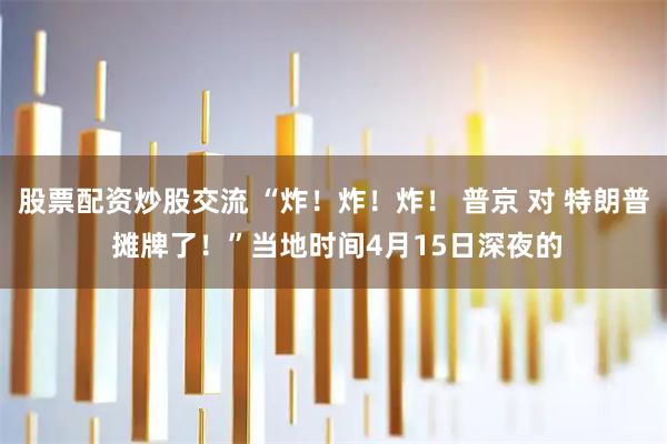股票配资炒股交流 “炸！炸！炸！ 普京 对 特朗普 摊牌了！”当地时间4月15日深夜的