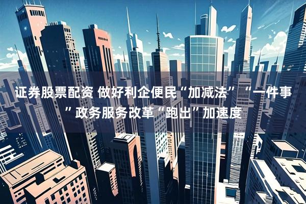 证券股票配资 做好利企便民“加减法” “一件事”政务服务改革“跑出”加速度