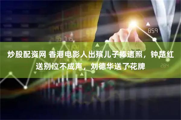 炒股配资网 香港电影人出殡儿子捧遗照，钟楚红送别泣不成声，刘德华送了花牌