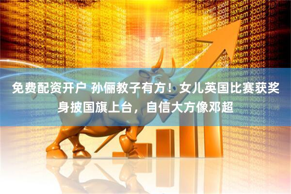免费配资开户 孙俪教子有方！女儿英国比赛获奖身披国旗上台，自信大方像邓超