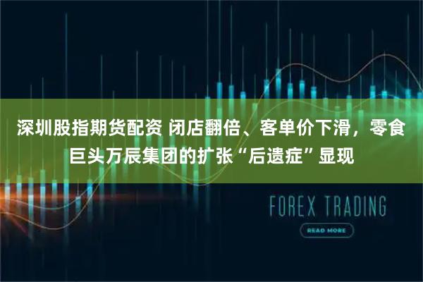 深圳股指期货配资 闭店翻倍、客单价下滑，零食巨头万辰集团的扩张“后遗症”显现