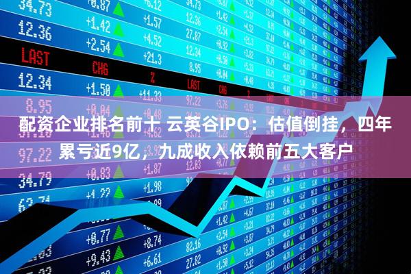 配资企业排名前十 云英谷IPO：估值倒挂，四年累亏近9亿，九成收入依赖前五大客户