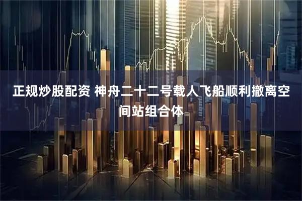 正规炒股配资 神舟二十二号载人飞船顺利撤离空间站组合体