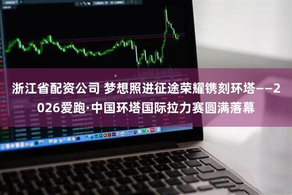 浙江省配资公司 梦想照进征途荣耀镌刻环塔——2026爱跑·中国环塔国际拉力赛圆满落幕