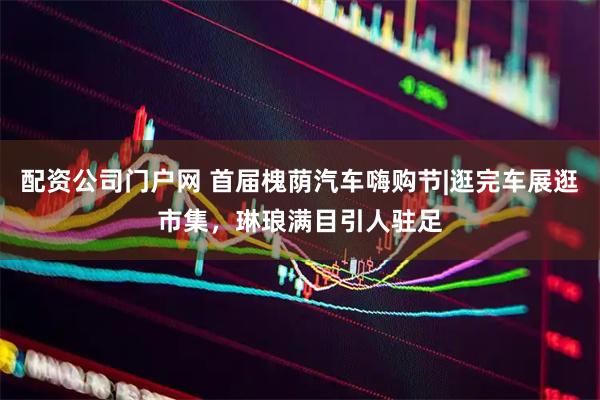 配资公司门户网 首届槐荫汽车嗨购节|逛完车展逛市集，琳琅满目引人驻足