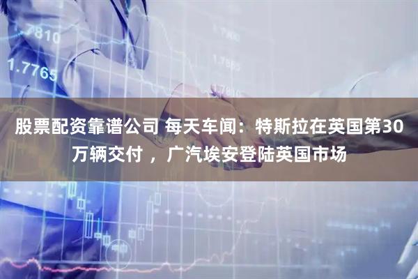股票配资靠谱公司 每天车闻：特斯拉在英国第30万辆交付 ，广汽埃安登陆英国市场