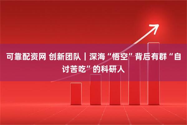可靠配资网 创新团队｜深海“悟空”背后有群“自讨苦吃”的科研人