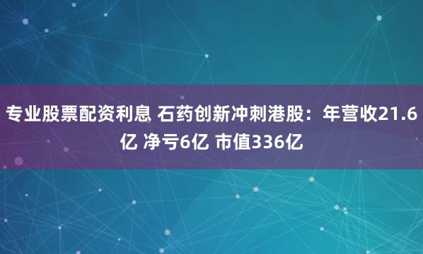 专业股票配资利息 石药创新冲刺港股：年营收21.6亿 净亏6亿 市值336亿